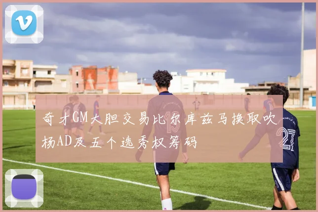 奇才GM大胆交易比尔库兹马换取吹杨AD及五个选秀权筹码