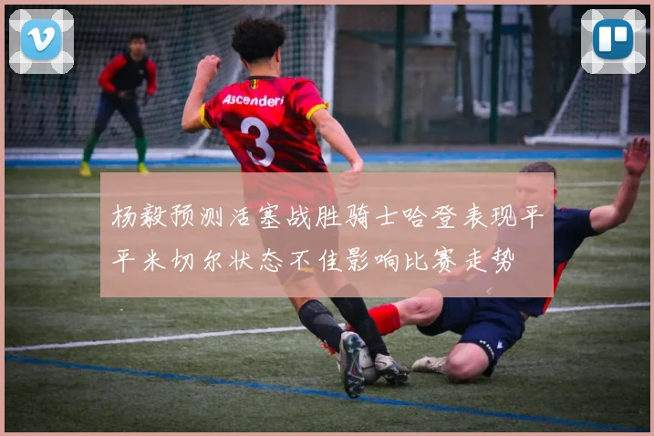 杨毅预测活塞战胜骑士哈登表现平平米切尔状态不佳影响比赛走势