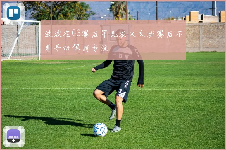 波波在G3赛后罕见发火文班赛后不看手机保持专注